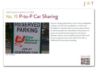 100 THINGS TO WATCH IN 2011

No. 70 P-to-P Car Sharing
                               Services including Spride Share in San Francisco, RelayRides
                               in Boston and San Francisco, WhipCar in London and
                               DriveMyCar in Australia match car owners whose vehicles
                               are idle with people who need wheels. As these person-to-
                               person services demonstrate solutions to the obvious
                               obstacles—devices can be installed to prevent theft, novel
                               insurance agreements are used—we’ll see this take on
                               Collaborative Consumption spreading.




Photo credit: boltzr
                                                                           | Back to 100 |
 