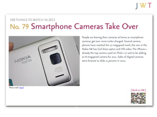 100 THINGS TO WATCH IN 2011

No. 79 Smartphone Cameras Take Over
                               People are leaving their cameras at home as smartphone
                               cameras get ever more turbo-charged. Several camera
                               phones have reached the 12-megapixel mark; the one in the
                               Nokia N8 has Carl Zeiss optics and HD video. The iPhone—
                               already the top camera used on Flickr—is said to be adding
                               an 8-megapixel camera for 2011. Sales of digital cameras
                               were forecast to slide 11 percent in 2010.




Photo credit: liewcf
                                                                          | Back to 100 |
 