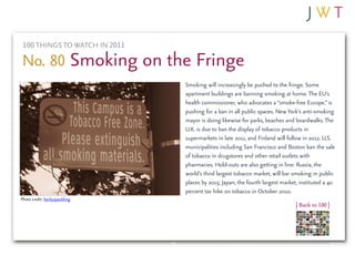 100 THINGS TO WATCH IN 2011

No. 80 Smoking on the Fringe
                               Smoking will increasingly be pushed to the fringe. Some
                               apartment buildings are banning smoking at home. The EU’s
                               health commissioner, who advocates a “smoke-free Europe,” is
                               pushing for a ban in all public spaces. New York’s anti-smoking
                               mayor is doing likewise for parks, beaches and boardwalks. The
                               U.K. is due to ban the display of tobacco products in
                               supermarkets in late 2011, and Finland will follow in 2012. U.S.
                               municipalities including San Francisco and Boston ban the sale
                               of tobacco in drugstores and other retail outlets with
                               pharmacies. Hold-outs are also getting in line: Russia, the
                               world’s third largest tobacco market, will bar smoking in public
                               places by 2015; Japan, the fourth largest market, instituted a 40
                               percent tax hike on tobacco in October 2010.
Photo credit: beckyspaulding
                                                                               | Back to 100 |
 