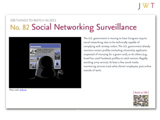 100 THINGS TO WATCH IN 2011

No. 82 Social Networking Surveillance
                               The U.S. government is moving to have Congress require
                               social networking sites to be technically capable of
                               complying with wiretap orders. The U.S. government already
                               monitors certain profiles (including citizenship applicants
                               suspected of marrying for a green card), as do others (e.g.,
                               Israel has used Facebook profiles to catch women illegally
                               avoiding army service). At least a few social media
                               monitoring services track what clients’ employees post online
                               outside of work.




Photo credit: dullhunk
                                                                           | Back to 100 |
 