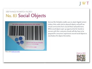 100 THINGS TO WATCH IN 2011

No. 83 Social Objects
                                  Services like Stickybits enable users to attach digital content
                                  (videos, links, audio, text) to physical objects, and we’ll see
                                  virtual communities form around these real-world items.
                                  While social objects open up opportunities for brands to
                                  connect with their customers, brands will also have to be
                                  prepared for consumers’ experiences around social objects to
                                  overshadow the objects themselves.




Photo credit: bluefountainmedia
                                                                                | Back to 100 |
 