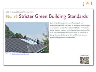 100 THINGS TO WATCH IN 2011

No. 86 Stricter Green Building Standards
                                                Look for ambitious environmentalists to push past
                                                established standards like LEED by taking on more stringent
                                                requirements, such as those advocated by the International
                                                Living Building Institute or the Passive House Institute. The
                                                ILBI, which awarded its first certifications in 2010, bills its
                                                Living Building Challenge as “the world’s most rigorous
                                                green building performance standard.”




Photo credit: U.S. Army Environmental Command
                                                                                              | Back to 100 |
 