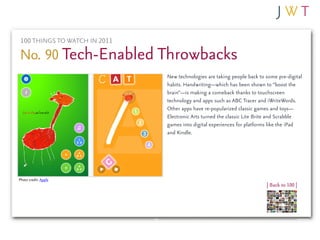 100 THINGS TO WATCH IN 2011

No. 90 Tech-Enabled Throwbacks
                               New technologies are taking people back to some pre-digital
                               habits. Handwriting—which has been shown to “boost the
                               brain”—is making a comeback thanks to touchscreen
                               technology and apps such as ABC Tracer and iWriteWords.
                               Other apps have re-popularized classic games and toys—
                               Electronic Arts turned the classic Lite Brite and Scrabble
                               games into digital experiences for platforms like the iPad
                               and Kindle.




Photo credit: Apple
                                                                          | Back to 100 |
 