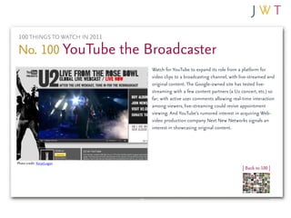 100 THINGS TO WATCH IN 2011

No. 100 YouTube the Broadcaster
                              Watch for YouTube to expand its...