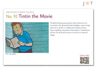 100 THINGS TO WATCH IN 2011

No. 92 Tintin the Movie
                              The globetrotting young reporter, whose adventures are
                              chronicled in the illustrated books by Belgian creator Hergé,
                              will come to 3D life in a collaboration between director
                              Steven Spielberg and producer Peter Jackson. The Adventures
                              of Tintin: The Secret of the Unicorn is the first of a planned
                              trilogy.




Photo credit: gordasm
                                                                            | Back to 100 |
 