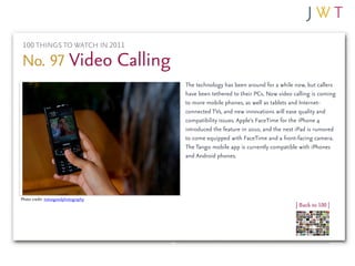 100 THINGS TO WATCH IN 2011

No. 97 Video Calling
                                     The technology has been around for a while now, but callers
                                     have been tethered to their PCs. Now video calling is coming
                                     to more mobile phones, as well as tablets and Internet-
                                     connected TVs, and new innovations will ease quality and
                                     compatibility issues. Apple’s FaceTime for the iPhone 4
                                     introduced the feature in 2010, and the next iPad is rumored
                                     to come equipped with FaceTime and a front-facing camera.
                                     The Tango mobile app is currently compatible with iPhones
                                     and Android phones.




Photo credit: notsogoodphotography
                                                                                 | Back to 100 |
 