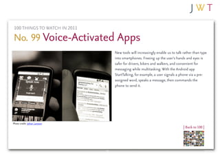 100 THINGS TO WATCH IN 2011

No. 99 Voice-Activated Apps
                               New tools will increasingly enable us to talk rather than type
                               into smartphones. Freeing up the user’s hands and eyes is
                               safer for drivers, bikers and walkers, and convenient for
                               messaging while multitasking. With the Android app
                               StartTalking, for example, a user signals a phone via a pre-
                               assigned word, speaks a message, then commands the
                               phone to send it.




Photo credit: Johan Larsson
                                                                             | Back to 100 |
 