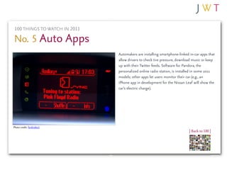 100 THINGS TO WATCH IN 2011

No. 5 Auto Apps
                               Automakers are installing smartphone-linked in-car apps that
                               allow drivers to check tire pressure, download music or keep
                               up with their Twitter feeds. Software for Pandora, the
                               personalized online radio station, is installed in some 2011
                               models; other apps let users monitor their car (e.g., an
                               iPhone app in development for the Nissan Leaf will show the
                               car’s electric charge).




Photo credit: fordvideo1
                                                                           | Back to 100 |
 