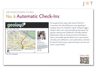 100 THINGS TO WATCH IN 2011

No. 6 Automatic Check-Ins
                               As new geo-location apps make manual “check-ins”
                               unnecessary, the tools will become more appealing to
                               everyday consumers. Shopkick’s “signal” hardware triggers
                               check-ins when users enter participating retail spaces; the
                               app then awards points (“kickbucks”) and offers tailored
                               deals/rewards. Next up: the January launch of Geoloqi, a
                               hyper-customizable app that allows users to set automatic
                               reminders and notifications—sent to themselves or friends—
                               for specific locations (e.g., a grocery list pops up as the user
                               enters a supermarket).



Photo credit: aaronparecki
                                                                              | Back to 100 |
 