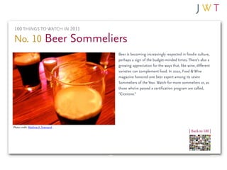 100 THINGS TO WATCH IN 2011

No. 10 Beer Sommeliers
                                    Beer is becoming increasingly respected in foodie culture,
                                    perhaps a sign of the budget-minded times. There’s also a
                                    growing appreciation for the ways that, like wine, different
                                    varieties can complement food. In 2010, Food & Wine
                                    magazine honored one beer expert among its seven
                                    Sommeliers of the Year. Watch for more sommeliers or, as
                                    those who’ve passed a certification program are called,
                                    “Cicerone.”




Photo credit: Matthew A. Townsend
                                                                                  | Back to 100 |
 