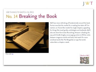 100 THINGS TO WATCH IN 2011

No. 14 Breaking the Book
                               We’ll see more rethinking of fundamentals around the book
                               format now that the market for e-reading has taken off. For
                               starters: an iTunes-like market for single chapters, appealing
                               for things like travel guides, anthologies and textbooks. We’ll
                               also see short-form texts flourishing; Amazon is leading the
                               way with Kindle Singles, encouraging writers to fill the niche
                               between magazine article and book. And watch for more
                               serialized works like The Mongoliad, an app that sends
                               subscribers a chapter a week.




Photo credit: kyz
                                                                             | Back to 100 |
 