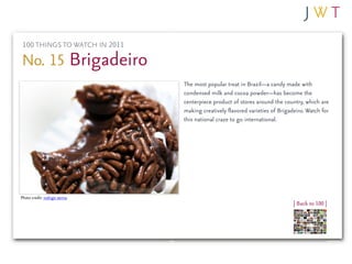 100 THINGS TO WATCH IN 2011

No. 15 Brigadeiro
                               The most popular treat in Brazil—a candy made with
                               condensed milk and cocoa powder—has become the
                               centerpiece product of stores around the country, which are
                               making creatively flavored varieties of Brigadeiro. Watch for
                               this national craze to go international.




Photo credit: rodrigo senna
                                                                             | Back to 100 |
 
