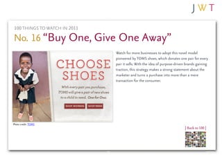 100 THINGS TO WATCH IN 2011

No. 16 “Buy One, Give One Away”
                              Watch for more businesses to adopt this novel model
                              pioneered by TOMS shoes, which donates one pair for every
                              pair it sells. With the idea of purpose-driven brands gaining
                              traction, this strategy makes a strong statement about the
                              marketer and turns a purchase into more than a mere
                              transaction for the consumer.




Photo credit: TOMS
                                                                           | Back to 100 |
 