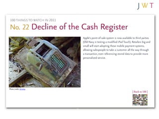 100 THINGS TO WATCH IN 2011

No. 22 Decline of the Cash Register
                               Apple’s point-of-sale system is now available to third parties
                               (Old Navy is testing a modified iPad Touch). Retailers big and
                               small will start adopting these mobile payment systems,
                               allowing salespeople to take a customer all the way through
                               a transaction, even referencing stored data to provide more
                               personalized service.




Photo credit: dmott9
                                                                            | Back to 100 |
 