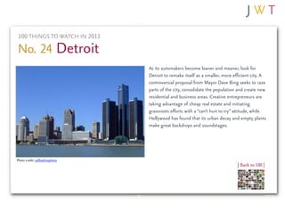 100 THINGS TO WATCH IN 2011

No. 24 Detroit
                                As its automakers become leaner and meaner, look for
                                Detroit to remake itself as a smaller, more efficient city. A
                                controversial proposal from Mayor Dave Bing seeks to raze
                                parts of the city, consolidate the population and create new
                                residential and business areas. Creative entrepreneurs are
                                taking advantage of cheap real estate and initiating
                                grassroots efforts with a “can’t hurt to try” attitude, while
                                Hollywood has found that its urban decay and empty plants
                                make great backdrops and soundstages.




Photo credit: yellowlinephoto
                                                                              | Back to 100 |
 