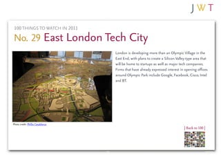 100 THINGS TO WATCH IN 2011

No. 29 East London Tech City
                                   London is developing more than an Olympic Village in the
                                   East End, with plans to create a Silicon Valley-type area that
                                   will be home to startups as well as major tech companies.
                                   Firms that have already expressed interest in opening offices
                                   around Olympic Park include Google, Facebook, Cisco, Intel
                                   and BT.




Photo credit: Phillie Casablanca
                                                                                 | Back to 100 |
 