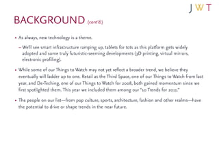 BACKGROUND (cont’d.)
• As always, new technology is a theme.
 – We’ll see smart infrastructure ramping up, tablets for tots as this platform gets widely
   adopted and some truly futuristic-seeming developments (3D printing, virtual mirrors,
   electronic profiling).
• While some of our Things to Watch may not yet reflect a broader trend, we believe they
 eventually will ladder up to one. Retail as the Third Space, one of our Things to Watch from last
 year, and De-Teching, one of our Things to Watch for 2008, both gained momentum since we
 first spotlighted them. This year we included them among our “10 Trends for 2011.”
• The people on our list—from pop culture, sports, architecture, fashion and other realms—have
 the potential to drive or shape trends in the near future.
 