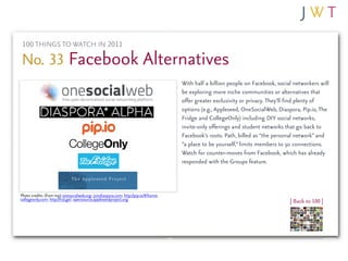 100 THINGS TO WATCH IN 2011

No. 33 Facebook Alternatives
                                                                                      With half a billion people on Facebook, social networkers will
                                                                                      be exploring more niche communities or alternatives that
                                                                                      offer greater exclusivity or privacy. They’ll find plenty of
                                                                                      options (e.g., Appleseed, OneSocialWeb, Diaspora, Pip.io, The
                                                                                      Fridge and CollegeOnly) including DIY social networks,
                                                                                      invite-only offerings and student networks that go back to
                                                                                      Facebook’s roots. Path, billed as “the personal network” and
                                                                                      “a place to be yourself,” limits members to 50 connections.
                                                                                      Watch for counter-moves from Facebook, which has already
                                                                                      responded with the Groups feature.



Photo credits: (from top) onesocialweb.org; joindiaspora.com; http://pip.io/#/home;
collegeonly.com; http://frid.ge/; opensource.appleseedproject.org                                                                  | Back to 100 |
 