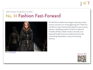 100 THINGS TO WATCH IN 2011

No. 34 Fashion Fast-Forward
                              The fast-fashion retailers have shoppers expecting constant
                              turnover, consumers are increasingly living Life in Real Time,
                              and fashion’s season-based model makes less sense as luxury
                              expands in developing markets. So fashion’s traditional
                              timetable will fade as labels introduce new looks more
                              frequently (Cavalli Group, for example) and shorten the
                              months-long delay between runway and retail (e.g.,
                              Burberry).




Photo credit: bbaunach
                                                                           | Back to 100 |
 