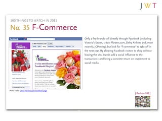 100 THINGS TO WATCH IN 2011

No. 35 F-Commerce
                                                Only a few brands sell directly through Facebook (including
                                                Victoria’s Secret, 1-800-Flowers.com, Delta Airlines and, most
                                                recently, JCPenney), but look for “f-commerce” to take off in
                                                the next year. By allowing Facebook visitors to shop without
                                                leaving the site, brands add a social influence to the
                                                transaction—and bring a concrete return on investment to
                                                social media.




Photo credit: 1-800-Flowers.com Facebook page
                                                                                             | Back to 100 |
 