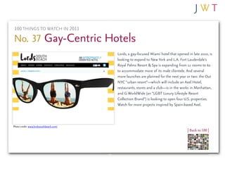 100 THINGS TO WATCH IN 2011

No. 37 Gay-Centric Hotels
                                         Lords, a gay-focused Miami hotel that opened in late 2010, is
                                         looking to expand to New York and L.A. Fort Lauderdale’s
                                         Royal Palms Resort & Spa is expanding from 12 rooms to 62
                                         to accommodate more of its male clientele. And several
                                         more launches are planned for the next year or two: the Out
                                         NYC “urban resort”—which will include an Axel Hotel,
                                         restaurants, stores and a club—is in the works in Manhattan,
                                         and G WorldWide (an “LGBT Luxury Lifestyle Resort
                                         Collection Brand”) is looking to open four U.S. properties.
                                         Watch for more projects inspired by Spain-based Axel.



Photo credit: www.lordssouthbeach.com/
                                                                                      | Back to 100 |
 