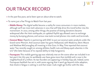 OUR TRACK RECORD
• In the past few years, we’ve been spot-on about what to watch.
• To name just a few Things to Watch from last year:
  – Mobile Money: The digital wallet became a reality for more consumers in more markets,
   although we’ll see more tech advances in 2011 that will help drive this trend further into the
   mainstream. In 2010, among other things, the practice of texting donations became
   widespread after the Haiti earthquake, an updated PayPal app allowed users to exchange
   money by bumping phones, and various new tools turned phones into credit card terminals.
 – Coconut Water: PepsiCo is partnering with GNC to put out coconut water products under the
   brand name Phenom. And coconut water has gone Hollywood, with Madonna, Demi Moore
   and Matthew McConaughey all investing in Vita Coco. In May, Time reported that coconut
   water “has recently caught on among athletes, health nuts and bleary-eyed urbanites in the
   U.S.” (the latter because of its reputed ability to help hangovers).
 – Foursquare: This mobile gaming app was relatively new on the scene when we included it on
   last year’s list; this year its worldwide user base grew more than tenfold and is now in the
   neighborhood of 5 million. Its two founders are appearing in holiday Gap ads. Indeed, some
   Foursquare backlash has set in, with some arguing that it won’t go beyond niche adoption,
   that check-in fatigue is setting in and that newer rivals might go further with the idea.
 