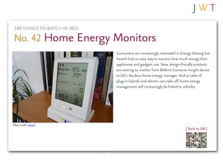 100 THINGS TO WATCH IN 2011

No. 42 Home Energy Monitors
                               Consumers are increasingly interested in Energy Dieting but
                               haven’t had an easy way to monitor how much energy their
                               appliances and gadgets use. Now, design-friendly products
                               are coming to market, from Belkin’s Conserve Insight device
                               to GE’s Nucleus home energy manager. And as sales of
                               plug-in hybrids and electric cars take off, home energy
                               management will increasingly be linked to vehicles.




Photo credit: tristanf
                                                                          | Back to 100 |
 
