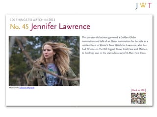 100 THINGS TO WATCH IN 2011

No. 45 Jennifer Lawrence
                                    This 20-year-old actress garnered a Golden Globe
                                    nomination and talk of an Oscar nomination for her role as a
                                    resilient teen in Winter’s Bone. Watch for Lawrence, who has
                                    had TV roles in The Bill Engvall Show, Cold Case and Medium,
                                    to hold her own in the star-laden cast of X-Men: First Class.




Photo credit: Sebastian Mlynarski
                                                                                 | Back to 100 |
 