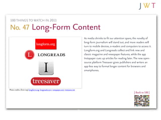 100 THINGS TO WATCH IN 2011

No. 47 Long-Form Content
                                                                                       As media shrinks to fit our attention spans, the novelty of
                                                                                       long-form journalism will stand out, and more readers will
                                                                                       turn to mobile devices, e-readers and computers to access it.
                                                                                       Longform.org and Longreads collect and link new and
                                                                                       classic magazine and newspaper features, while the app
                                                                                       Instapaper cues up articles for reading later. The new open-
                                                                                       source platform Treesaver gives publishers and writers an
                                                                                       app-less way to format longer content for browsers and
                                                                                       smartphones.




Photo credits: (from top) longform.org; longreads.com; instapaper.com; treesaver.net
                                                                                                                                    | Back to 100 |
 