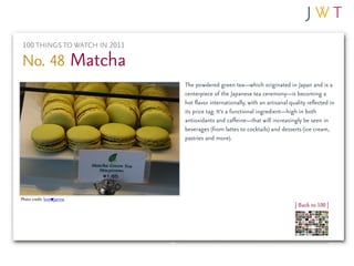 100 THINGS TO WATCH IN 2011

No. 48 Matcha
                               The powdered green tea—which originated in Japan and is a
                               centerpiece of the Japanese tea ceremony—is becoming a
                               hot flavor internationally, with an artisanal quality reflected in
                               its price tag. It’s a functional ingredient—high in both
                               antioxidants and caffeine—that will increasingly be seen in
                               beverages (from lattes to cocktails) and desserts (ice cream,
                               pastries and more).




Photo credit: love janine
                                                                               | Back to 100 |
 