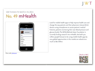 100 THINGS TO WATCH IN 2011

No. 49 mHealth
                               Look for mobile health apps to help improve health care and
                               change the way patients and their physicians interact (think
                               doctors using smartphones to access patients’ medical
                               histories, patients monitoring their own blood pressure and
                               glucose levels). The Bill & Melinda Gates Foundation is
                               currently funding research into mHealth. And with 500
                               million people forecast to be using mobile health apps by
                               2015, global opportunities in this market are valued at as
                               much as $60 billion.




Photo credit: juhansonin
                                                                           | Back to 100 |
 