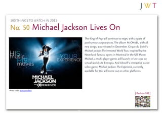 100 THINGS TO WATCH IN 2011

No. 50 Michael Jackson Lives On
                               The King of Pop will continue to reign, with a spate of
                               posthumous appearances. The album MICHAEL, with all
                               new songs, was released in December. Cirque du Soleil’s
                               Michael Jackson The Immortal World Tour, inspired by the
                               Neverland fantasy, opens in Montreal in the fall. Planet
                               Michael, a multi-player game, will launch in late 2011 on
                               virtual-world site Entropia. And Ubisoft’s interactive dance
                               video game, Michael Jackson: The Experience, currently
                               available for Wii, will come out on other platforms.




Photo credit: SobControllers
                                                                             | Back to 100 |
 