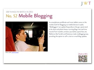 100 THINGS TO WATCH IN 2011

No. 52 Mobile Blogging
                              As smartphones proliferate and more tablets come on the
                              market, look for blogging via mobile devices to spike.
                              “Mobloggers” can update frequently on the go—posts tend
                              to be short and photo-heavy—turning blogs into real-time
                              records from travelers, amateur journalists, sports fans, etc.
                              Platforms like Tumblr and Posterous make moblogging easy,
                              providing the option to call in, text or e-mail blog updates.




Photo credit: andronicusmax
                                                                            | Back to 100 |
 