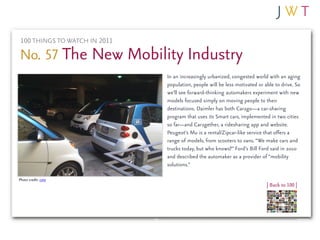 100 THINGS TO WATCH IN 2011

No. 57 The New Mobility Industry
                               In an increasingly urbanized, congested world with an aging
                               population, people will be less motivated or able to drive. So
                               we’ll see forward-thinking automakers experiment with new
                               models focused simply on moving people to their
                               destinations. Daimler has both Car2go—a car-sharing
                               program that uses its Smart cars, implemented in two cities
                               so far—and Car2gether, a ridesharing app and website.
                               Peugeot’s Mu is a rental/Zipcar-like service that offers a
                               range of models, from scooters to vans. “We make cars and
                               trucks today, but who knows?” Ford’s Bill Ford said in 2010
                               and described the automaker as a provider of “mobility
                               solutions.”

Photo credit: cote
                                                                             | Back to 100 |
 