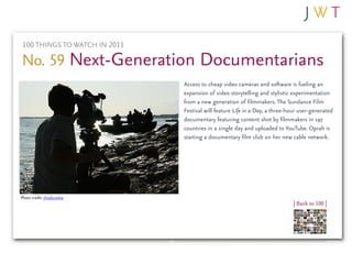 100 THINGS TO WATCH IN 2011

No. 59 Next-Generation Documentarians
                               Access to cheap video cameras and software is fueling an
                               expansion of video storytelling and stylistic experimentation
                               from a new generation of filmmakers. The Sundance Film
                               Festival will feature Life in a Day, a three-hour user-generated
                               documentary featuring content shot by filmmakers in 197
                               countries in a single day and uploaded to YouTube. Oprah is
                               starting a documentary film club on her new cable network.




Photo credit: chudo.sveta
                                                                              | Back to 100 |
 