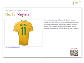 100 THINGS TO WATCH IN 2011

No. 60 Neymar
                                       This prodigious 18-year-old striker for Brazil’s national
                                       football team and club team Santos is drawing comparisons
                                       to Brazilian idols such as Robinho and Pelé and attracting
                                       interest from European clubs (though his agent says the
                                       footballer won’t leave the country before the 2012 Olympics).




Photo credit: http://www.soccer.com/
                                                                                    | Back to 100 |
 