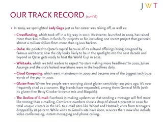 OUR TRACK RECORD (cont’d.)
• In 2009, we spotlighted Lady Gaga just as her career was taking off, as well as:
  – Crowdfunding, which took off in a big way in 2010: Kickstarter, launched in 2009, has raised
   more than $20 million in funds for projects so far, including one recent project that garnered
   almost a million dollars from more than 13,000 backers.
 – Doha: We pointed to Qatar’s capital because of its cultural offerings being designed by
   famous architects; now the city looks likely to be in the spotlight into the next decade and
   beyond as Qatar gets ready to host the World Cup in 2022.
 – WikiLeaks, which we told readers to expect “to start making more headlines.” In 2010, Julian
   Assange and the site’s leaked revelations were in the headlines daily.
 – Cloud Computing, which went mainstream in 2009 and became one of the biggest tech buzz
   words of the year in 2010.
 – Gluten-Free: Where few people were worrying about gluten sensitivity two years ago, it’s now
   frequently cited as a concern. Big brands have responded, among them General Mills (with
   its gluten-free Betty Crocker brownie mix and Bisquick).
 – The Decline of E-mail: Facebook is making updates so that sending a message will feel more
   like texting than e-mailing. ComScore numbers show a drop of about 6 percent in 2010 for
   total unique visitors in the U.S. to e-mail sites like Yahoo! and Hotmail; visits from teenagers
   dropped by 18 percent. While visits to Gmail’s site have risen, services there now also include
   video conferencing, instant messaging and phone calling.
 