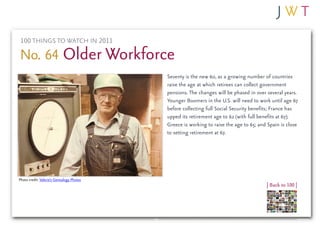 100 THINGS TO WATCH IN 2011

No. 64 Older Workforce
                                           Seventy is the new 60, as a growing number of countries
                                           raise the age at which retirees can collect government
                                           pensions. The changes will be phased in over several years.
                                           Younger Boomers in the U.S. will need to work until age 67
                                           before collecting full Social Security benefits; France has
                                           upped its retirement age to 62 (with full benefits at 67);
                                           Greece is working to raise the age to 65; and Spain is close
                                           to setting retirement at 67.




Photo credit: Valerie’s Genealogy Photos
                                                                                        | Back to 100 |
 