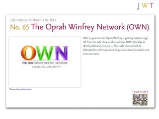 100 THINGS TO WATCH IN 2011

No. 65 The Oprah Winfrey Network (OWN)
                              After 25 years on air, Oprah Winfrey is getting ready to sign
                              off from her talk show as she launches OWN (the Oprah
                              Winfrey Network) on Jan. 1. The cable channel will be
                              dedicated to self-improvement, personal transformation and
                              entertainment.




Photo credit: oprah.com/own
                                                                           | Back to 100 |
 