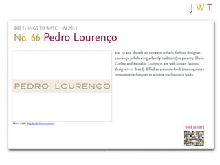 100 THINGS TO WATCH IN 2011

No. 66 Pedro Lourenço
                                          Just 19 and already on runways in Paris, fashion designer
                                          Lourenço is following a family tradition (his parents, Gloria
                                          Coelho and Reinaldo Lourenço, are well-known fashion
                                          designers in Brazil). Billed as a wunderkind, Lourenço uses
                                          innovative techniques to achieve his futuristic looks.




Photo credit: http://pedrolourenco.com/
                                                                                        | Back to 100 |
 