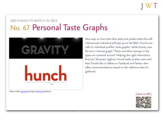 100 THINGS TO WATCH IN 2011

No. 67 Personal Taste Graphs
                                                       New ways to chart who likes what and predict what else will
                                                       interest each individual will pop up on the Web. Hunch.com
                                                       calls its individual profiles “taste graphs,” while Gravity uses
                                                       the term “interest graph.” These and other startups in the
                                                       space are centered around “Helping the right information
                                                       find you” (Gravity’s tagline). Hunch looks at what users and
                                                       their friends like or follow on Facebook and Twitter, then
                                                       offers recommendations based on the collective data it’s
                                                       gathered.




Photo credits: gravity.com (top); hunch.com (bottom)
                                                                                                       | Back to 100 |
 