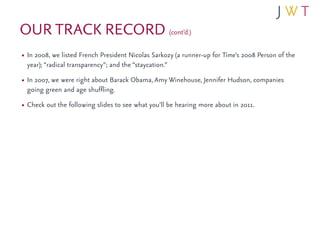 OUR TRACK RECORD (cont’d.)
• In 2008, we listed French President Nicolas Sarkozy (a runner-up for Time’s 2008 Person of the
 year); “radical transparency”; and the “staycation.”
• In 2007, we were right about Barack Obama, Amy Winehouse, Jennifer Hudson, companies
 going green and age shuffling.
• Check out the following slides to see what you’ll be hearing more about in 2011.
 