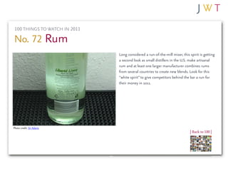 100 THINGS TO WATCH IN 2011

No. 72 Rum
                               Long considered a run-of-the-mill mixer, this spirit is getting
                               a second look as small distillers in the U.S. make artisanal
                               rum and at least one larger manufacturer combines rums
                               from several countries to create new blends. Look for this
                               “white spirit” to give competitors behind the bar a run for
                               their money in 2011.




Photo credit: Sir Adavis
                                                                             | Back to 100 |
 