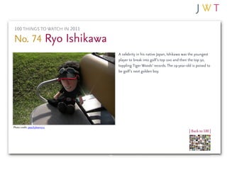 100 THINGS TO WATCH IN 2011

No. 74 Ryo Ishikawa
                              A celebrity in his native Japan, Ishikawa was the youngest
                              player to break into golf’s top 100 and then the top 50,
                              toppling Tiger Woods’ records. The 19-year-old is poised to
                              be golf’s next golden boy.




Photo credit: peachykeen103
                                                                           | Back to 100 |
 