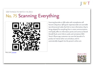 100 THINGS TO WATCH IN 2011

No. 75 Scanning Everything
                               Scanning barcodes or QR codes with smartphones will
                               become ubiquitous. QR (quick response) codes are scannable
                               two-dimensional codes that link to more information; they’re
                               being adopted for everything from in-store communications
                               and loyalty offers to information points and comics (a Danish
                               Donald Duck comic links to audio and animation). With
                               Tesco’s iPhone app, customers can scan the barcode of a
                               product of interest when out and about, and it’s
                               automatically dropped into the person’s online cart.




Photo credit: swanksalot
                                                                            | Back to 100 |
 