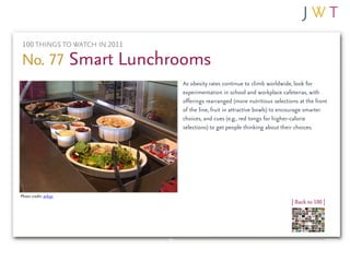 100 THINGS TO WATCH IN 2011

No. 77 Smart Lunchrooms
                               As obesity rates continue to climb worldwide, look for
                               experimentation in school and workplace cafeterias, with
                               offerings rearranged (more nutritious selections at the front
                               of the line, fruit in attractive bowls) to encourage smarter
                               choices, and cues (e.g., red tongs for higher-calorie
                               selections) to get people thinking about their choices.




Photo credit: avlxyz
                                                                             | Back to 100 |
 