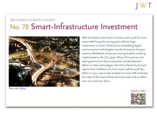 100 THINGS TO WATCH IN 2011

No. 78 Smart-Infrastructure Investment
                               With the fastest urban boom in history and a push for more
                               sustainable living, the coming years will see huge
                               investments in smart infrastructure (embedding digital
                               communication technologies into the framework of power
                               systems). Worldwide, at least 90 smart grid pilots are being
                               implemented as the U.S., Japan, China, EU countries and
                               other governments focus investment and development
                               efforts on these technologies. The China Electricity Council
                               reports that installation of smart meters will be worth $3.1
                               billion in 2011—just a taste of what’s to come: IDC estimates
                               the value of the smart infrastructure business at $122 billion
                               over 2010 and 2011 alone.

Photo credit: *JRFoto*
                                                                             | Back to 100 |
 