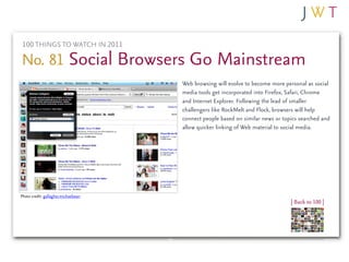 100 THINGS TO WATCH IN 2011

No. 81 Social Browsers Go Mainstream
                                      Web browsing will evolve to become more personal as social
                                      media tools get incorporated into Firefox, Safari, Chrome
                                      and Internet Explorer. Following the lead of smaller
                                      challengers like RockMelt and Flock, browsers will help
                                      connect people based on similar news or topics searched and
                                      allow quicker linking of Web material to social media.




Photo credit: gallagher.michaelsean
                                                                                 | Back to 100 |
 