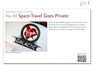 100 THINGS TO WATCH IN 2011

No. 84 Space Travel Goes Private
                                      As the U.S. Space Shuttle program comes to an end in 2011,
                                      the world’s first commercial spaceport opens in the New
                                      Mexico desert. Virgin Galactic will be the anchor tenant at
                                      Spaceport America, with six-passenger sub-orbital crafts.




Photo credit: And all that Malarkey
                                                                                  | Back to 100 |
 