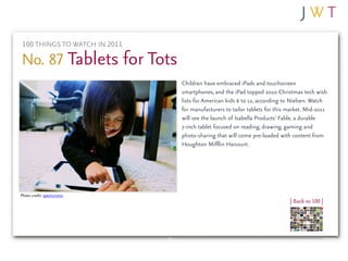 100 THINGS TO WATCH IN 2011

No. 87 Tablets for Tots
                               Children have embraced iPads and touchscreen
                               smartphones, and the iPad topped 2010 Christmas tech wish
                               lists for American kids 6 to 12, according to Nielsen. Watch
                               for manufacturers to tailor tablets for this market. Mid-2011
                               will see the launch of Isabella Products’ Fable, a durable
                               7-inch tablet focused on reading, drawing, gaming and
                               photo-sharing that will come pre-loaded with content from
                               Houghton Mifflin Harcourt.




Photo credit: aperturismo
                                                                            | Back to 100 |
 